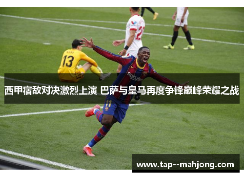 西甲宿敌对决激烈上演 巴萨与皇马再度争锋巅峰荣耀之战